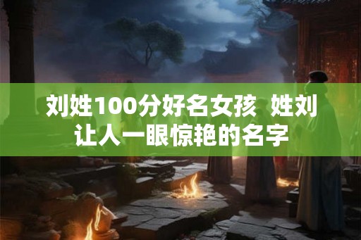 刘姓100分好名女孩  姓刘让人一眼惊艳的名字
