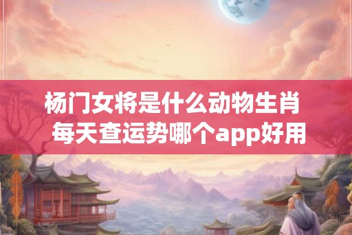 杨门女将是什么动物生肖  每天查运势哪个app好用