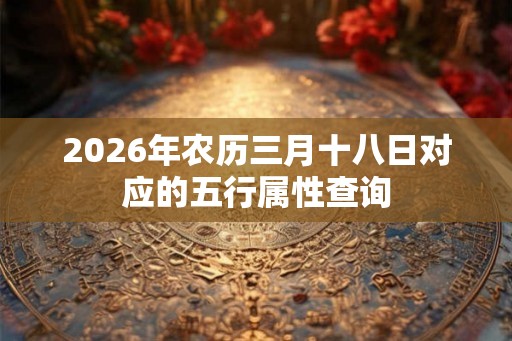 2026年农历三月十八日对应的五行属性查询 2026年农历三月十八日对应的五行属性查询