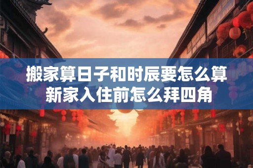 搬家算日子和时辰要怎么算 新家入住前怎么拜四角