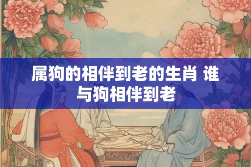 属狗的相伴到老的生肖 谁与狗相伴到老