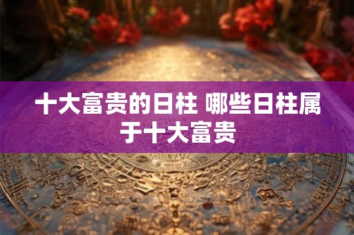 十大富贵的日柱 哪些日柱属于十大富贵 十大富贵的日柱 哪些日柱属于十大富贵