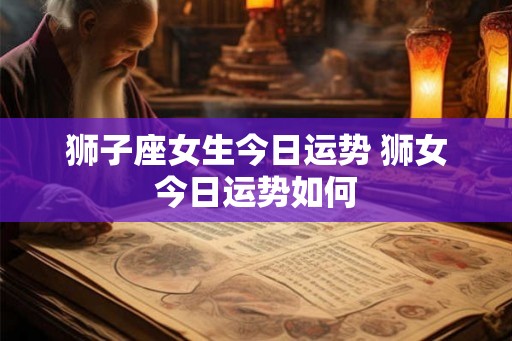 狮子座女生今日运势 狮女今日运势如何