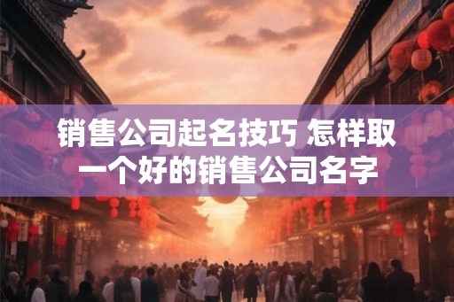 销售公司起名技巧 怎样取一个好的销售公司名字
