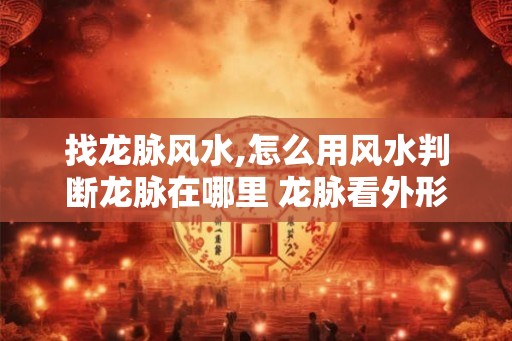 找龙脉风水,怎么用风水判断龙脉在哪里 龙脉看外形