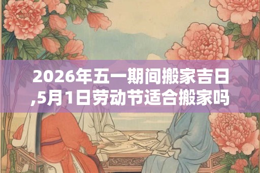 2026年五一期间搬家吉日,5月1日劳动节适合搬家吗