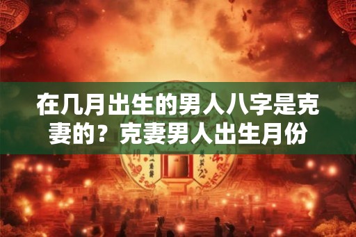 在几月出生的男人八字是克妻的?克妻男人出生月份 在几月出生的男人八字是克妻的?克妻男人出生月份