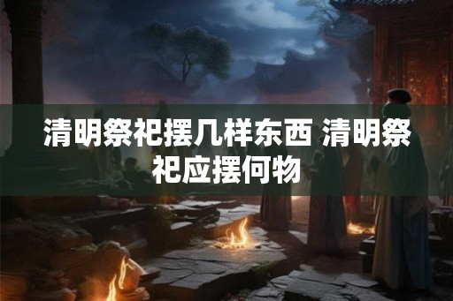 清明祭祀摆几样东西 清明祭祀应摆何物