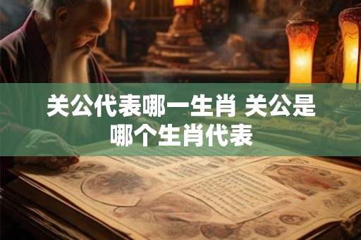关公代表哪一生肖 关公是哪个生肖代表