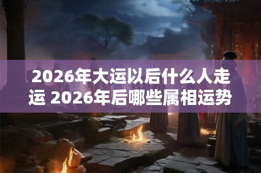 2026年大运以后什么人走运 2026年后哪些属相运势好