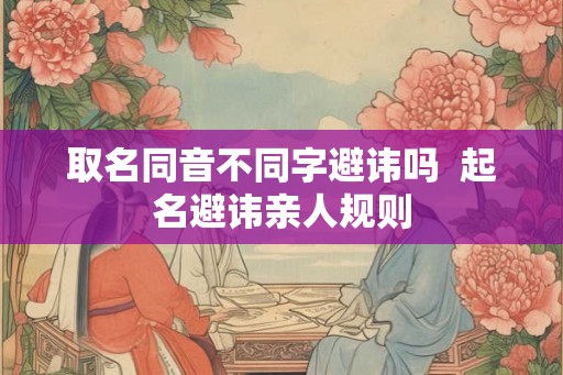 取名同音不同字避讳吗 起名避讳亲人规则 取名同音不同字避讳吗 起名避讳亲人规则