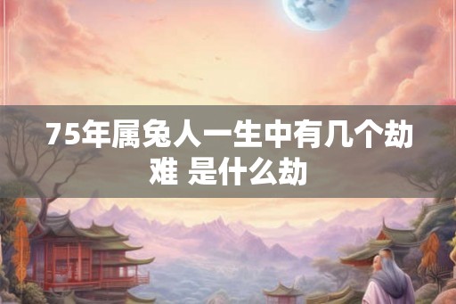 75年属兔人一生中有几个劫难 是什么劫