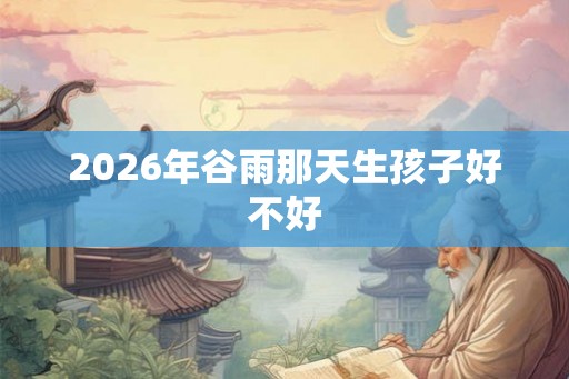 2026年谷雨那天生孩子好不好 2026年谷雨那天生孩子好不好