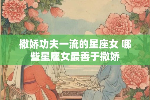 撒娇功夫一流的星座女 哪些星座女最善于撒娇