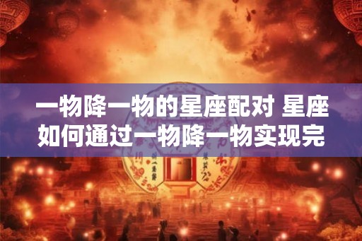 一物降一物的星座配对 星座如何通过一物降一物实现完美配对