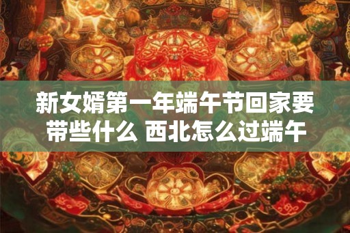 新女婿第一年端午节回家要带些什么 西北怎么过端午