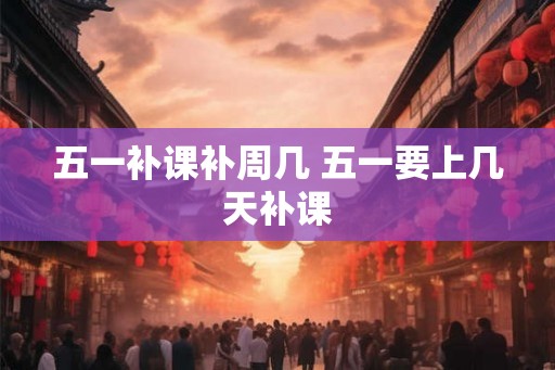 五一补课补周几 五一要上几天补课 五一补课补周几 五一要上几天补课