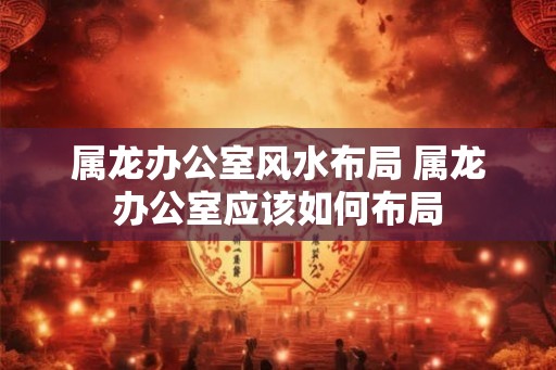 属龙办公室风水布局 属龙办公室应该如何布局 属龙办公室风水布局 属龙办公室应该如何布局