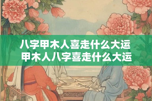 八字甲木人喜走什么大运 甲木人八字喜走什么大运