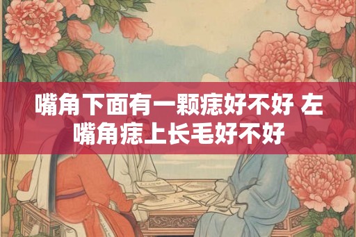 嘴角下面有一颗痣好不好 左嘴角痣上长毛好不好