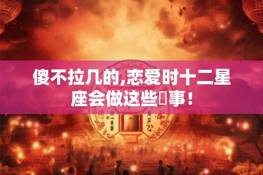 傻不拉几的,恋爱时十二星座会做这些囧事！