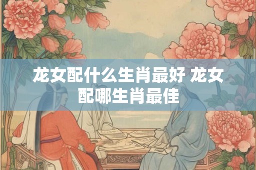 龙女配什么生肖最好 龙女配哪生肖最佳