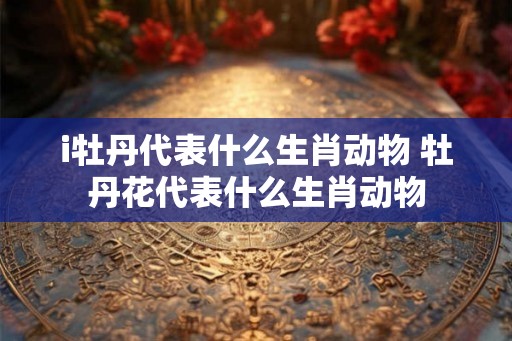 i牡丹代表什么生肖动物 牡丹花代表什么生肖动物