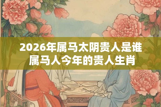 2026年属马太阴贵人是谁 属马人今年的贵人生肖