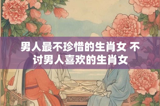 男人最不珍惜的生肖女 不讨男人喜欢的生肖女