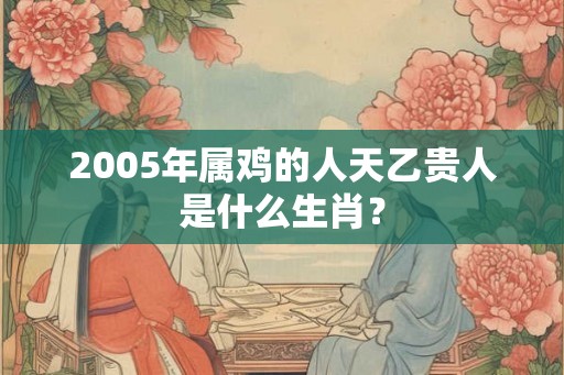 2005年属鸡的人天乙贵人是什么生肖？