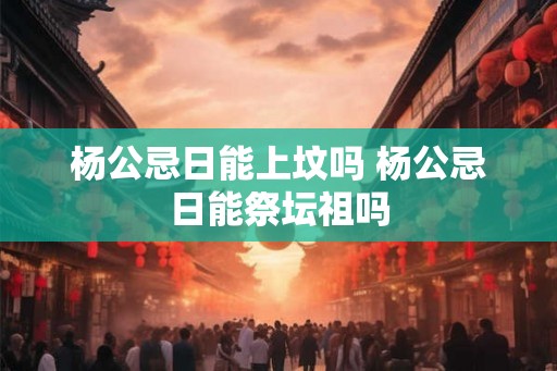 杨公忌日能上坟吗 杨公忌日能祭坛祖吗