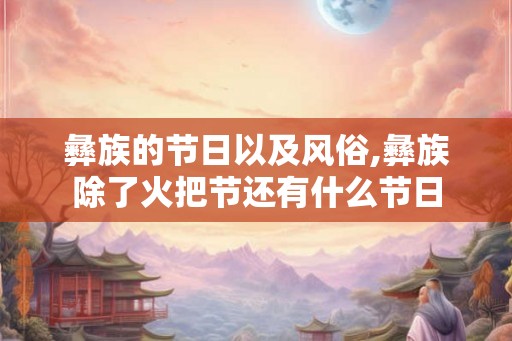 彝族的节日以及风俗,彝族除了火把节还有什么节日 彝族的节日以及风俗,彝族除了火把节还有什么节日