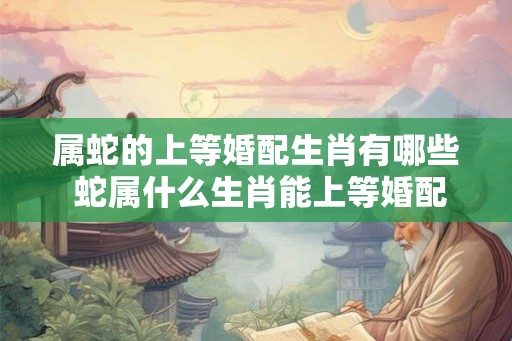 属蛇的上等婚配生肖有哪些 蛇属什么生肖能上等婚配
