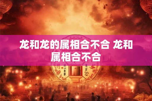 龙和龙的属相合不合 龙和属相合不合