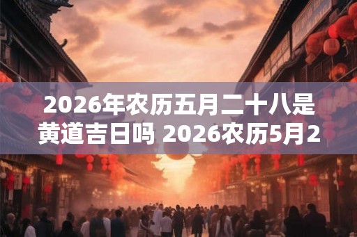 2026年农历五月二十八是黄道吉日吗 2026农历5月28日黄道吉日吗