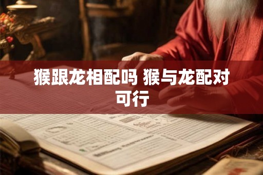 猴跟龙相配吗 猴与龙配对可行 猴跟龙相配吗 猴与龙配对可行