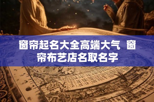 窗帘起名大全高端大气 窗帘布艺店名取名字 窗帘起名大全高端大气 窗帘布艺店名取名字