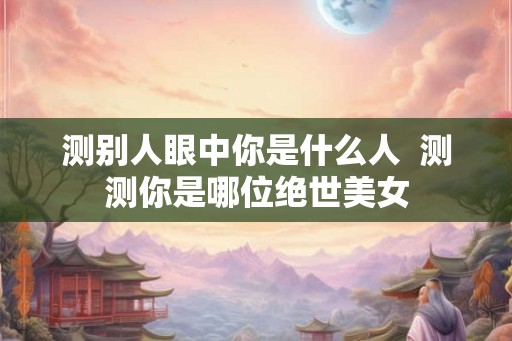测别人眼中你是什么人  测测你是哪位绝世美女