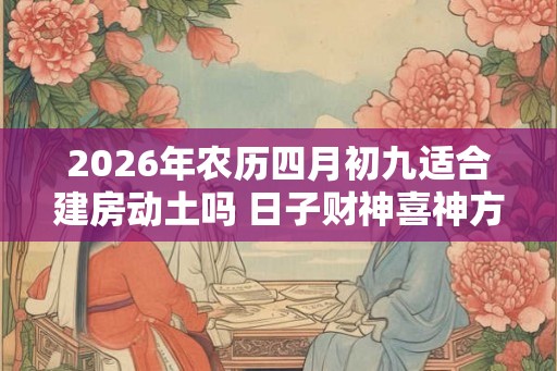 2026年农历四月初九适合建房动土吗 日子财神喜神方位 2026年农历四月初九适合建房动土吗 日子财神喜神方位