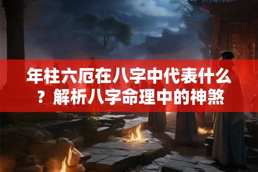 年柱六厄在八字中代表什么？解析八字命理中的神煞