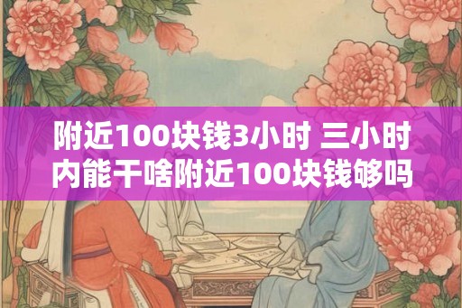 附近100块钱3小时 三小时内能干啥附近100块钱够吗