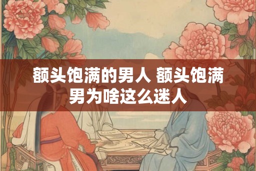 额头饱满的男人 额头饱满男为啥这么迷人