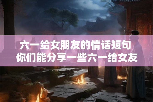 六一给女朋友的情话短句 你们能分享一些六一给女友的情话短句吗