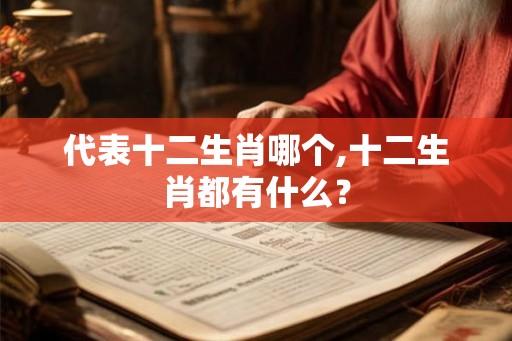 代表十二生肖哪个,十二生肖都有什么? 代表十二生肖哪个,十二生肖都有什么?