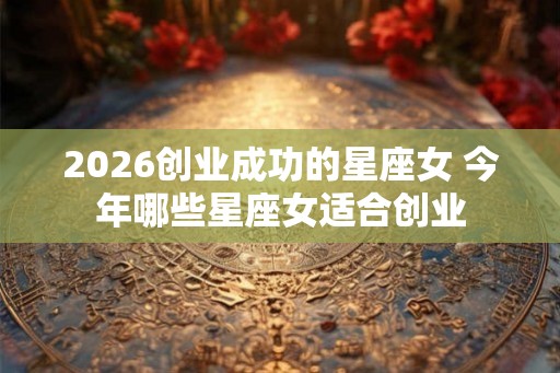 2026创业成功的星座女 今年哪些星座女适合创业