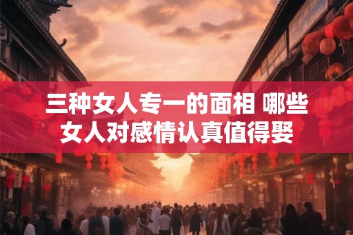 三种女人专一的面相 哪些女人对感情认真值得娶