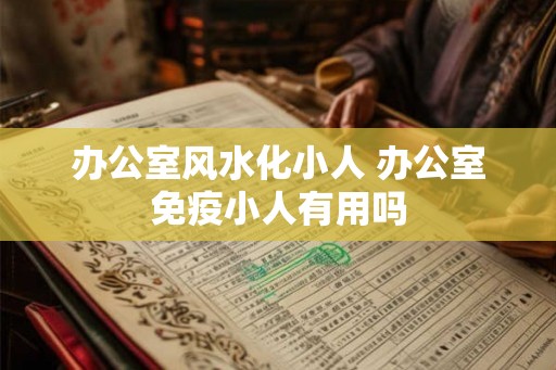办公室风水化小人 办公室免疫小人有用吗