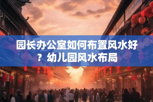 园长办公室如何布置风水好？幼儿园风水布局