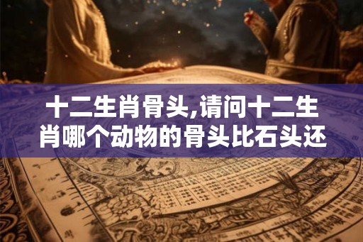 十二生肖骨头,请问十二生肖哪个动物的骨头比石头还坚硬
