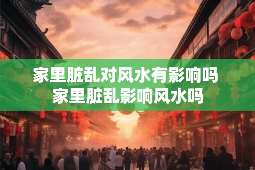 家里脏乱对风水有影响吗 家里脏乱影响风水吗